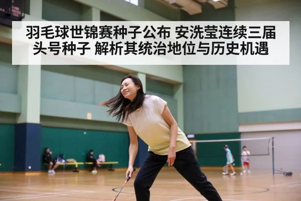羽毛球世锦赛种子公布 安洗莹连续三届头号种子 解析其统治地位与历史机遇